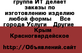 группа ИТ делает заказы по изготовлению изделию любой формы  - Все города Услуги » Другие   . Крым,Красногвардейское